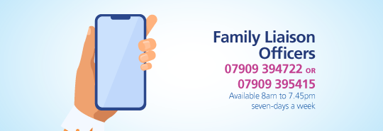 Family Liaison Officers 07909 394722 or 07909395415. Available 8am to 7.45pm seven-days a week 