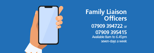 Family Liaison Officers: 07909 394722 or 07909 395415. Available 8.15am to 7:45pm seven-days a week